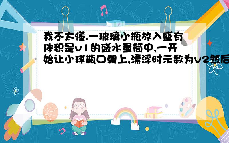 我不太懂.一玻璃小瓶放入盛有体积是v1的盛水量筒中,一开始让小球瓶口朝上,漂浮时示数为v2然后让小瓶完全浸入 沉入筒底,