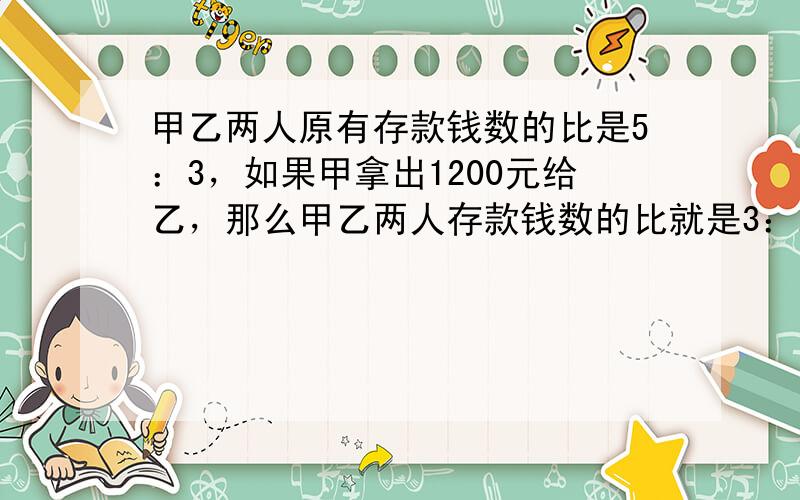 甲乙两人原有存款钱数的比是5：3，如果甲拿出1200元给乙，那么甲乙两人存款钱数的比就是3：2．原来甲有存款多少元？