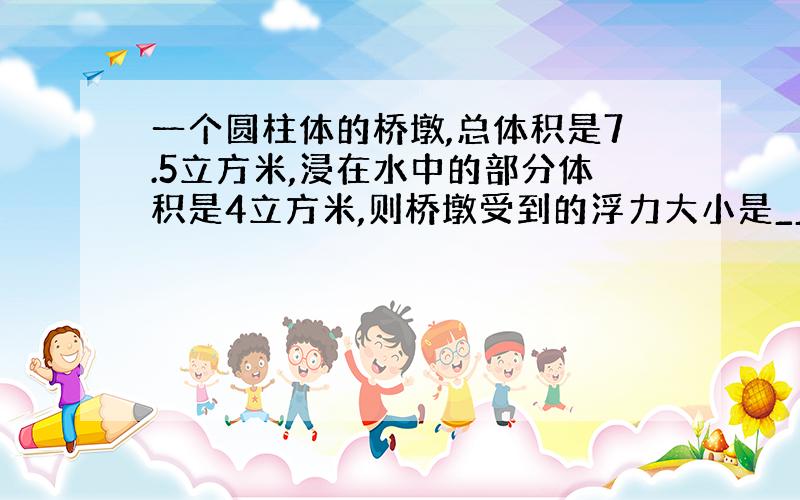 一个圆柱体的桥墩,总体积是7.5立方米,浸在水中的部分体积是4立方米,则桥墩受到的浮力大小是__N.(请写过程)