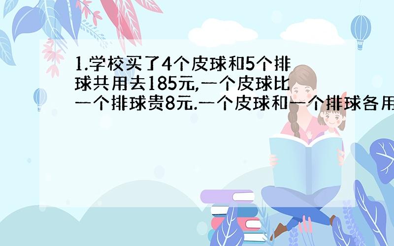 1.学校买了4个皮球和5个排球共用去185元,一个皮球比一个排球贵8元.一个皮球和一个排球各用多少元?2.2