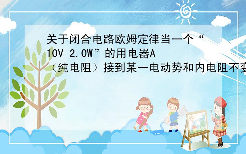 关于闭合电路欧姆定律当一个“10V 2.0W”的用电器A（纯电阻）接到某一电动势和内电阻不变的电源上,用电器A实际消耗的