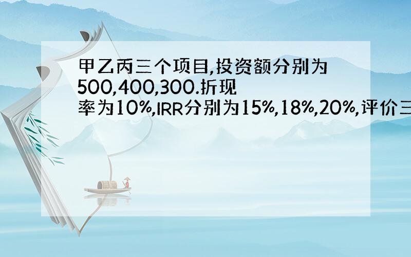 甲乙丙三个项目,投资额分别为500,400,300.折现率为10%,IRR分别为15%,18%,20%,评价三个方案?