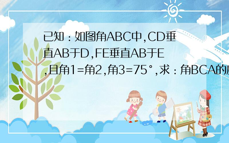 已知：如图角ABC中,CD垂直AB于D,FE垂直AB于E,且角1=角2,角3=75°,求：角BCA的度数.