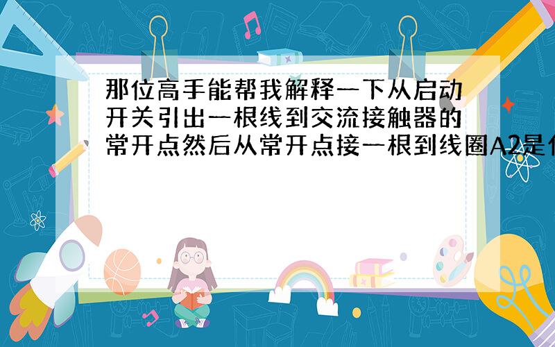 那位高手能帮我解释一下从启动开关引出一根线到交流接触器的常开点然后从常开点接一根到线圈A2是什么意思