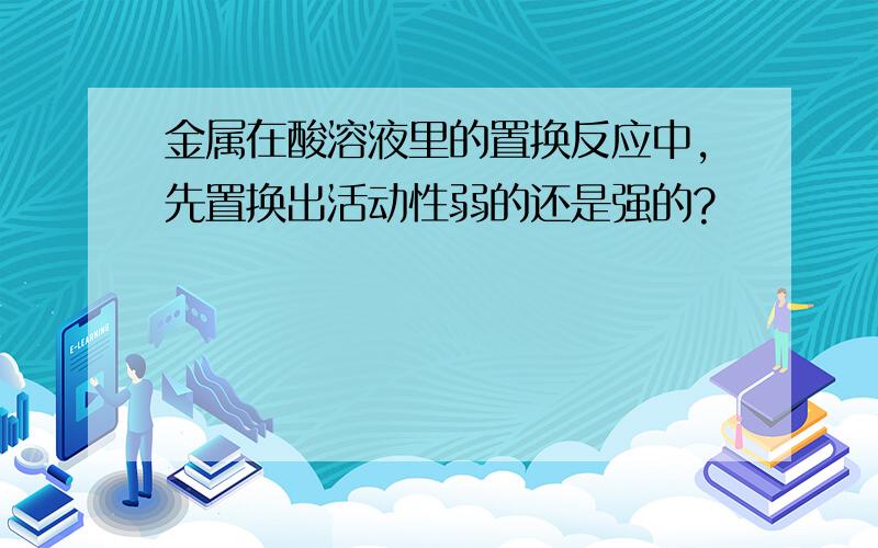 金属在酸溶液里的置换反应中,先置换出活动性弱的还是强的?