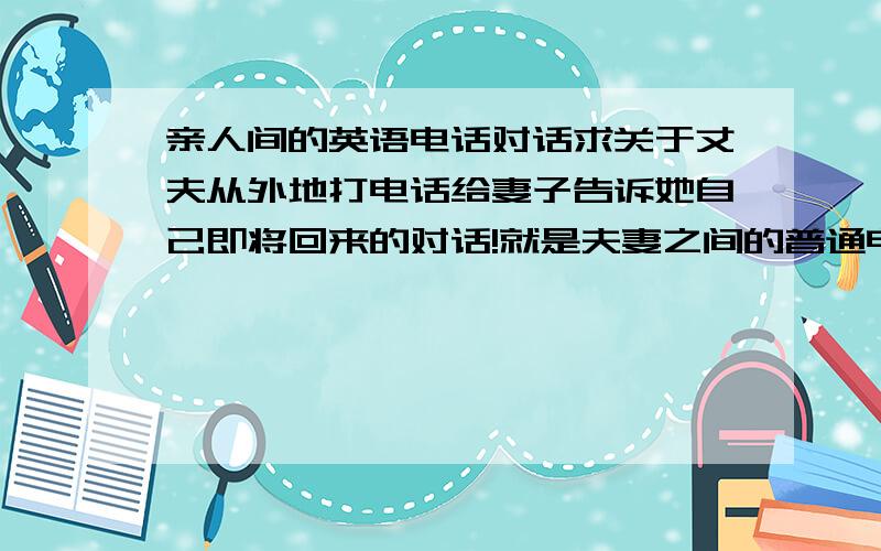 亲人间的英语电话对话求关于丈夫从外地打电话给妻子告诉她自己即将回来的对话!就是夫妻之间的普通电话对话也可以！如果提供网页