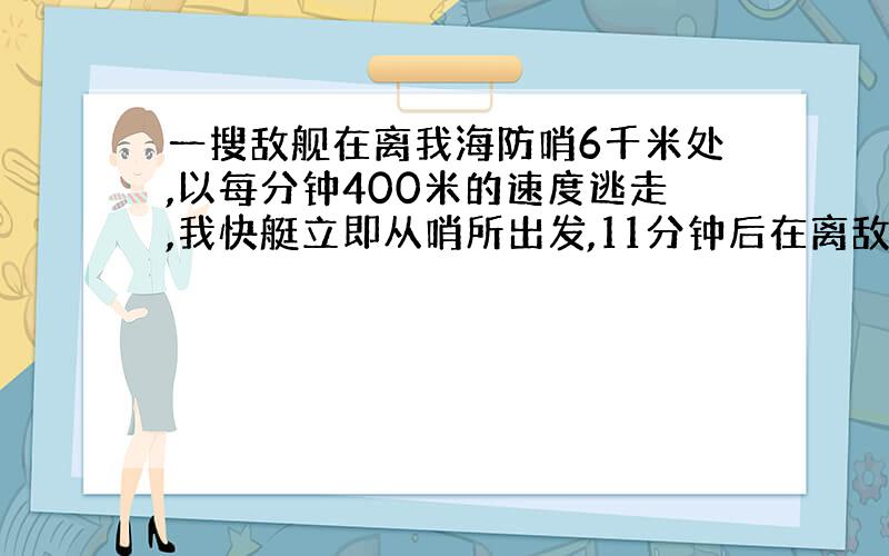 一搜敌舰在离我海防哨6千米处,以每分钟400米的速度逃走,我快艇立即从哨所出发,11分钟后在离敌舰500米处