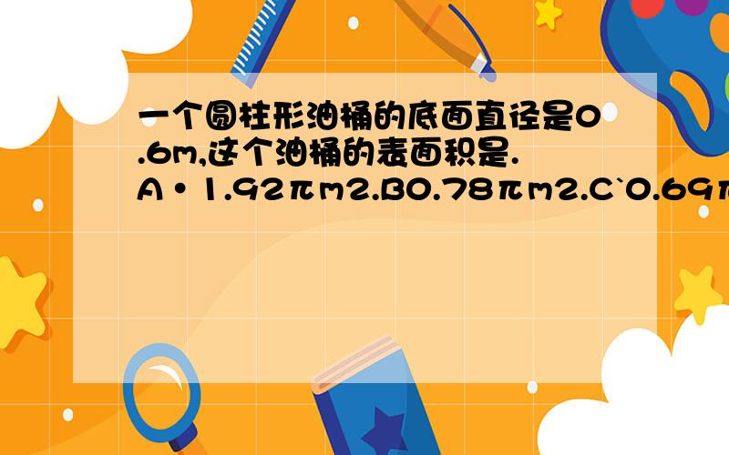 一个圆柱形油桶的底面直径是0.6m,这个油桶的表面积是.A·1.92πm2.B0.78πm2.C`0.69πm2.D0.