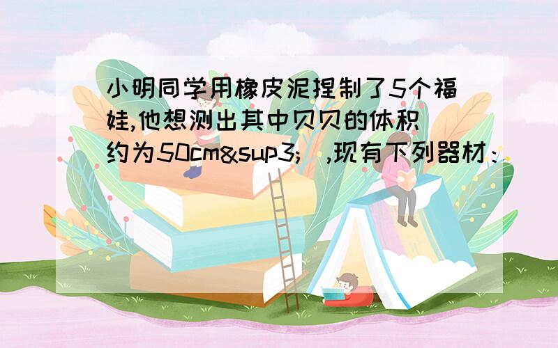 小明同学用橡皮泥捏制了5个福娃,他想测出其中贝贝的体积（约为50cm³）,现有下列器材：