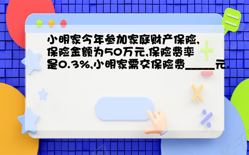 小明家今年参加家庭财产保险,保险金额为50万元,保险费率是0.3%,小明家需交保险费_____元.