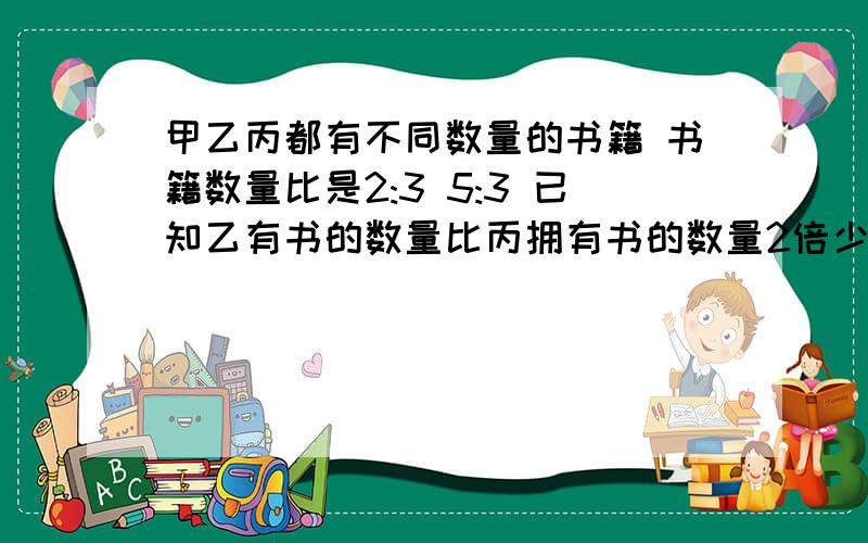 甲乙丙都有不同数量的书籍 书籍数量比是2:3 5:3 已知乙有书的数量比丙拥有书的数量2倍少5本 乙拥有（ ）书