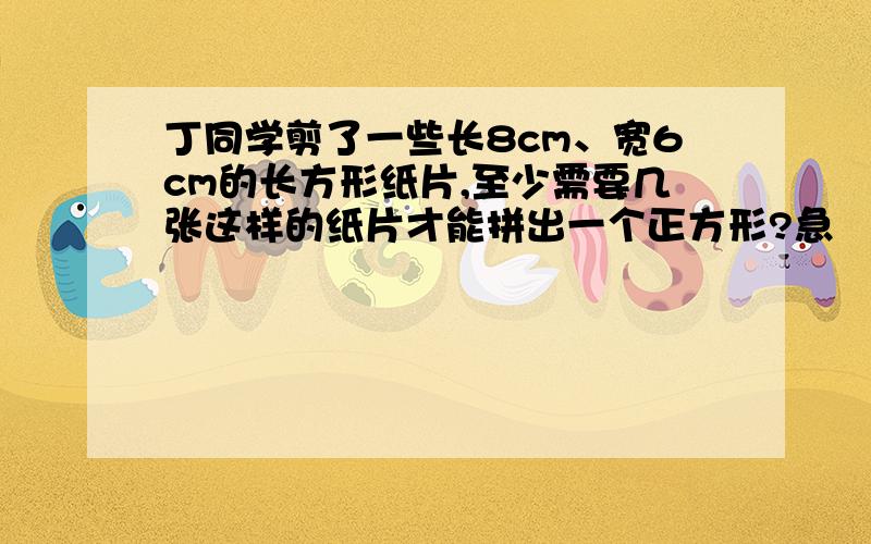 丁同学剪了一些长8cm、宽6cm的长方形纸片,至少需要几张这样的纸片才能拼出一个正方形?急