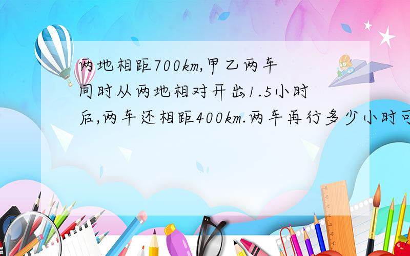 两地相距700km,甲乙两车同时从两地相对开出1.5小时后,两车还相距400km.两车再行多少小时可相遇?最好比例