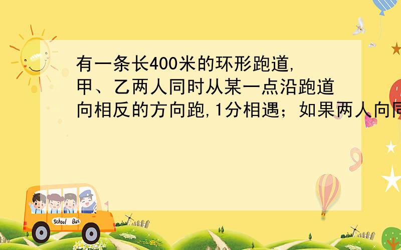 有一条长400米的环形跑道,甲、乙两人同时从某一点沿跑道向相反的方向跑,1分相遇；如果两人向同一方向跑