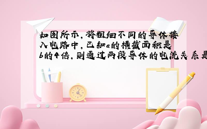 如图所示,将粗细不同的导体接入电路中,已知a的横截面积是b的4倍,则通过两段导体的电流关系是