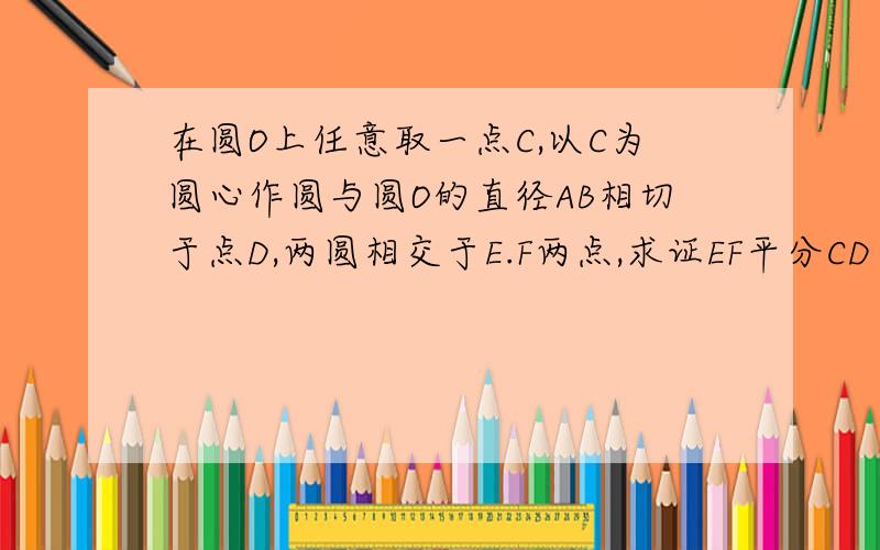 在圆O上任意取一点C,以C为圆心作圆与圆O的直径AB相切于点D,两圆相交于E.F两点,求证EF平分CD