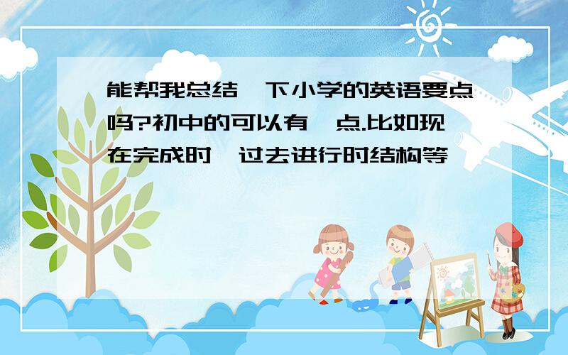 能帮我总结一下小学的英语要点吗?初中的可以有一点.比如现在完成时,过去进行时结构等