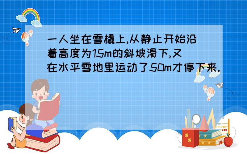 一人坐在雪橇上,从静止开始沿着高度为15m的斜坡滑下,又在水平雪地里运动了50m才停下来.