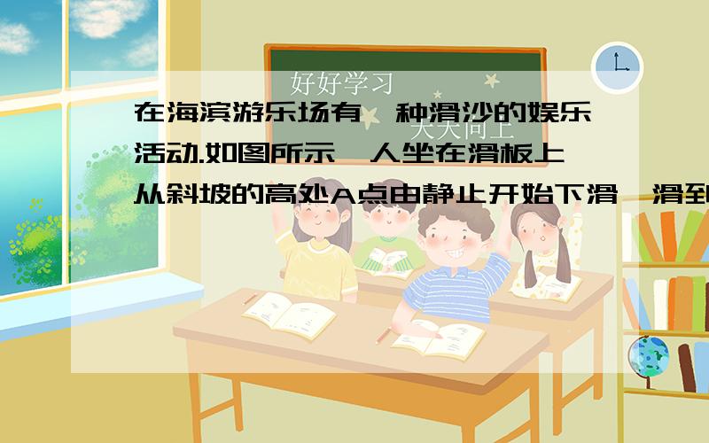 在海滨游乐场有一种滑沙的娱乐活动.如图所示,人坐在滑板上从斜坡的高处A点由静止开始下滑,滑到斜坡底部B点后沿水平滑道再滑