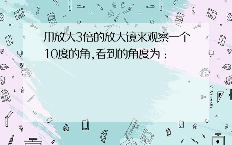 用放大3倍的放大镜来观察一个10度的角,看到的角度为：