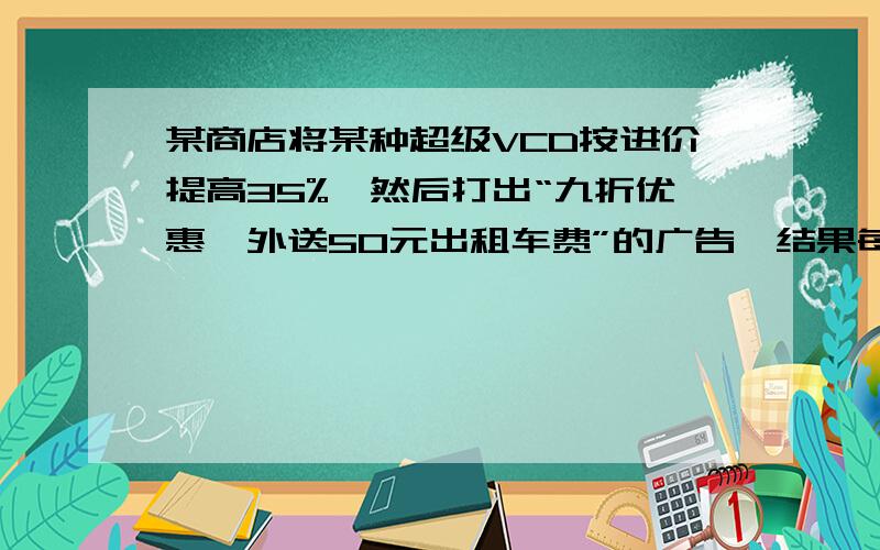 某商店将某种超级VCD按进价提高35%,然后打出“九折优惠,外送50元出租车费”的广告,结果每台仍获利208元,那么每台