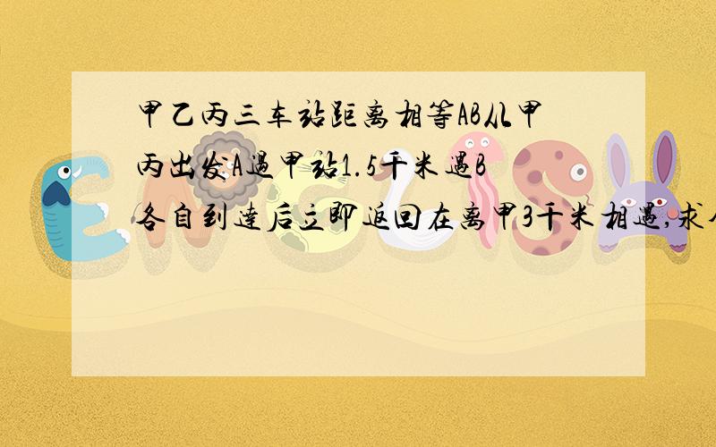 甲乙丙三车站距离相等AB从甲丙出发A过甲站1.5千米遇B各自到达后立即返回在离甲3千米相遇,求全程多少千米