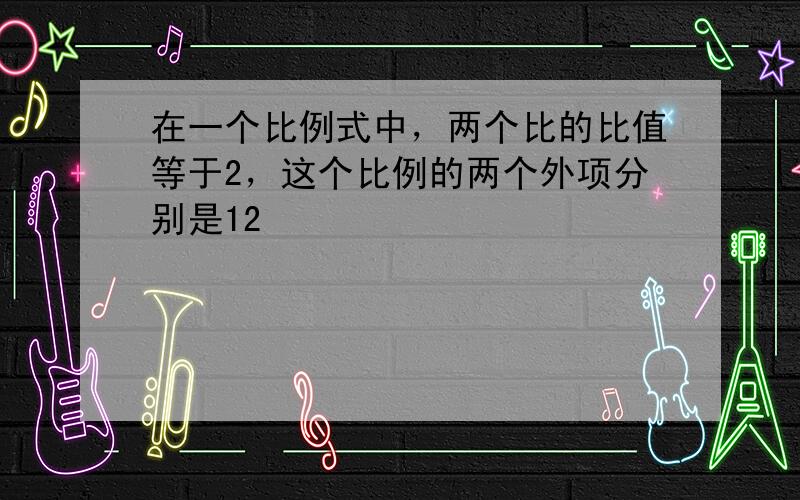 在一个比例式中，两个比的比值等于2，这个比例的两个外项分别是12