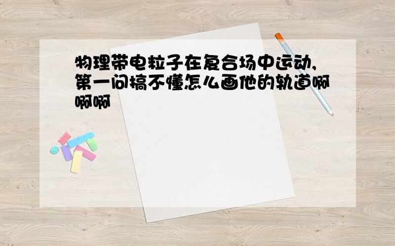 物理带电粒子在复合场中运动,第一问搞不懂怎么画他的轨道啊啊啊