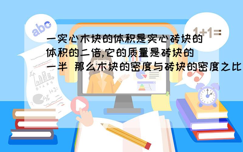 一实心木块的体积是实心砖块的体积的二倍,它的质量是砖块的一半 那么木块的密度与砖块的密度之比为