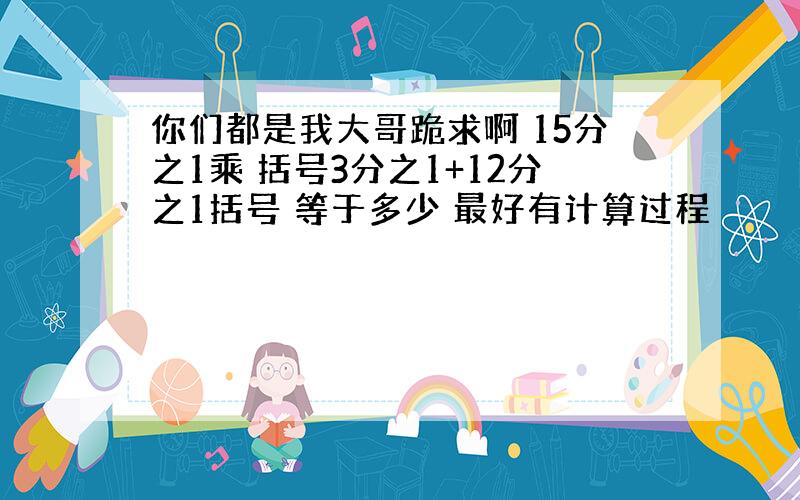 你们都是我大哥跪求啊 15分之1乘 括号3分之1+12分之1括号 等于多少 最好有计算过程