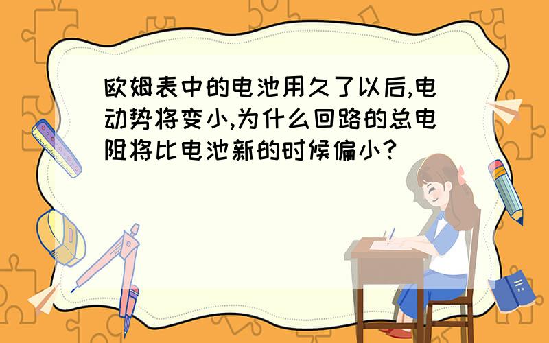 欧姆表中的电池用久了以后,电动势将变小,为什么回路的总电阻将比电池新的时候偏小?