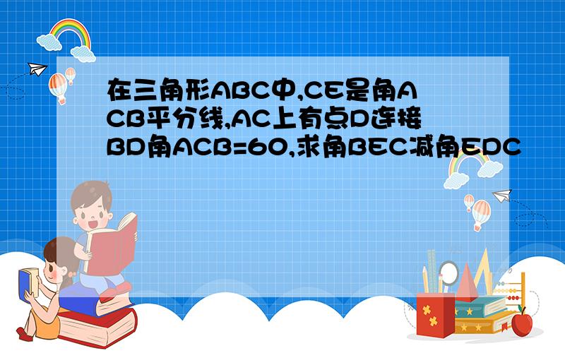 在三角形ABC中,CE是角ACB平分线,AC上有点D连接BD角ACB=60,求角BEC减角EDC