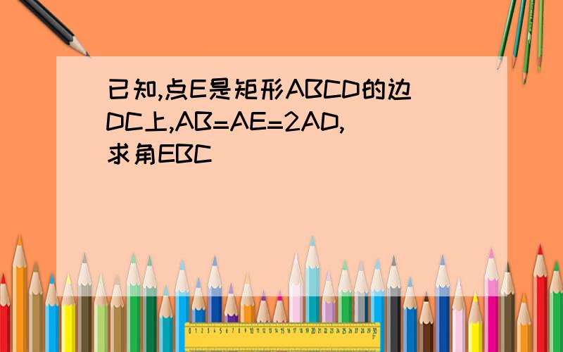 已知,点E是矩形ABCD的边DC上,AB=AE=2AD,求角EBC