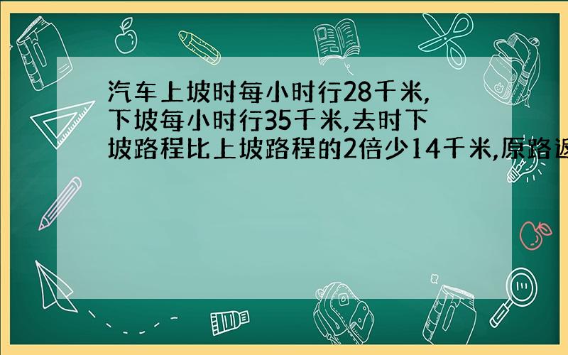 汽车上坡时每小时行28千米,下坡每小时行35千米,去时下坡路程比上坡路程的2倍少14千米,原路返回比去时