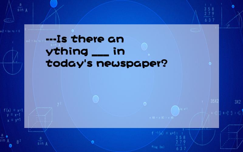 ---Is there anything ___ in today's newspaper?