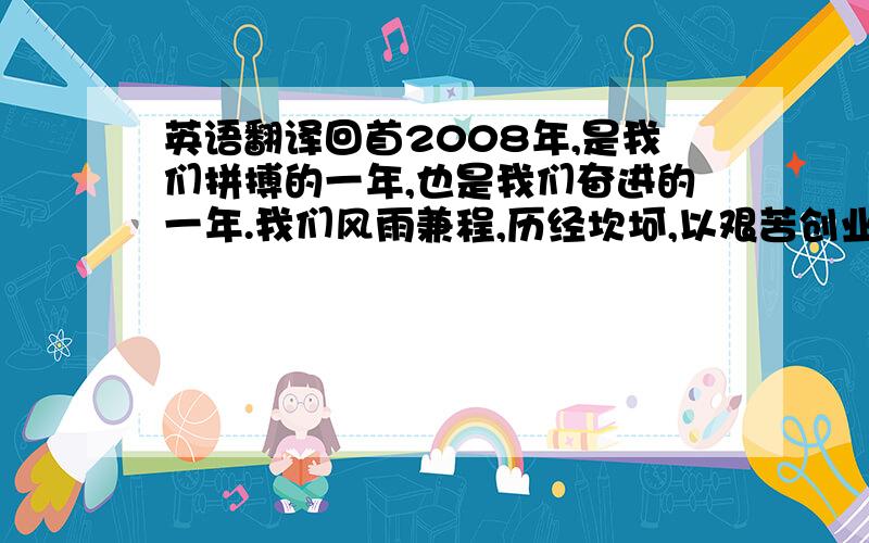 英语翻译回首2008年,是我们拼搏的一年,也是我们奋进的一年.我们风雨兼程,历经坎坷,以艰苦创业、努力奋斗的精神不断实现