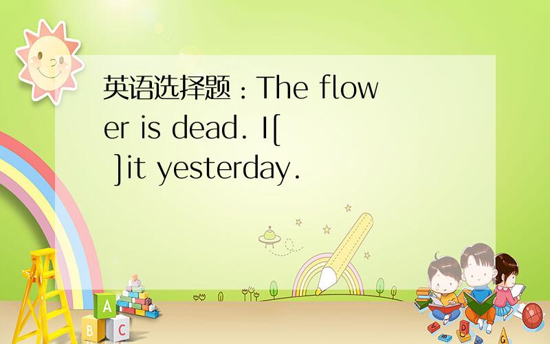 英语选择题：The flower is dead. I[ ]it yesterday.