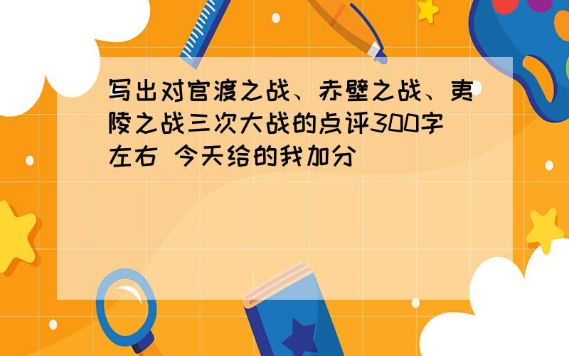 写出对官渡之战、赤壁之战、夷陵之战三次大战的点评300字左右 今天给的我加分