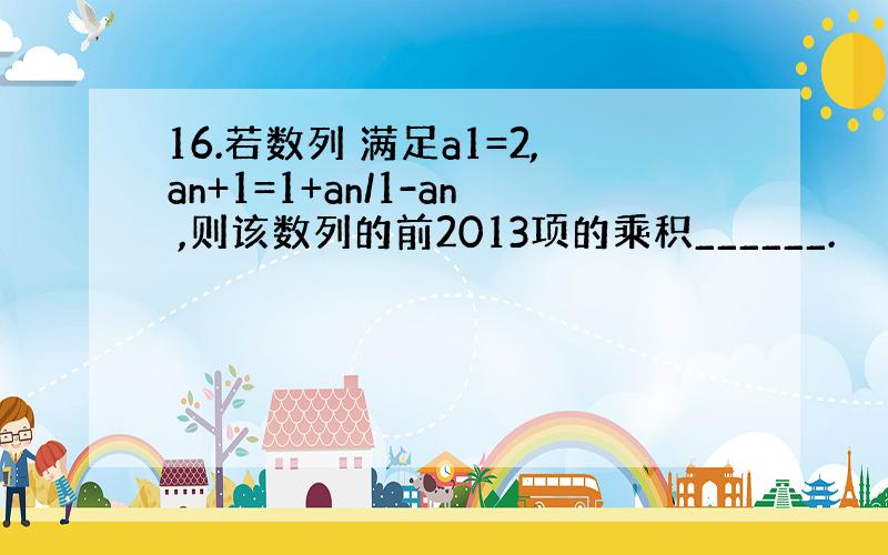 16.若数列 满足a1=2,an+1=1+an/1-an ,则该数列的前2013项的乘积______.