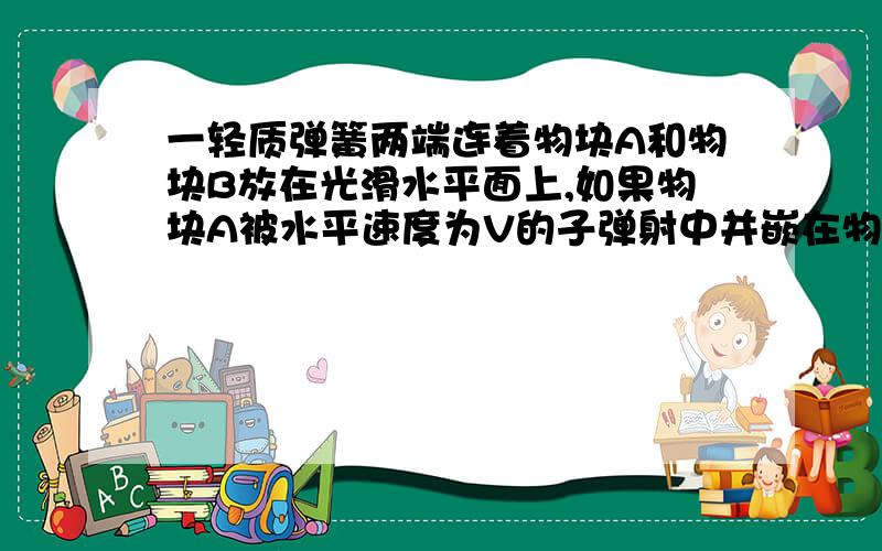 一轻质弹簧两端连着物块A和物块B放在光滑水平面上,如果物块A被水平速度为V的子弹射中并嵌在物块A中,已知物块A 的质量是