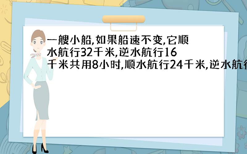 一艘小船,如果船速不变,它顺水航行32千米,逆水航行16千米共用8小时,顺水航行24千米,逆水航行20千米,