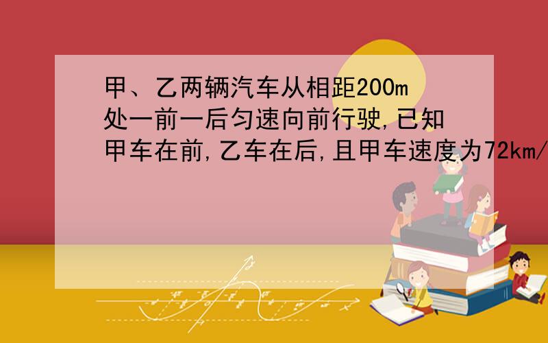 甲、乙两辆汽车从相距200m处一前一后匀速向前行驶,已知甲车在前,乙车在后,且甲车速度为72km/h,