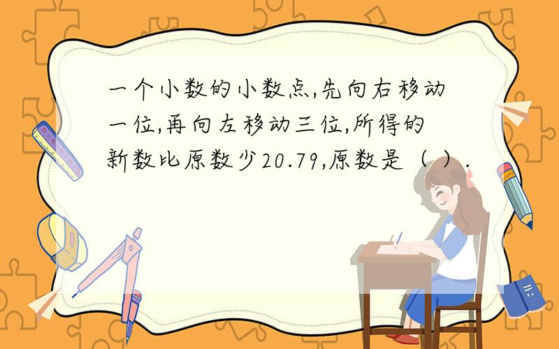 一个小数的小数点,先向右移动一位,再向左移动三位,所得的新数比原数少20.79,原数是（ ）.