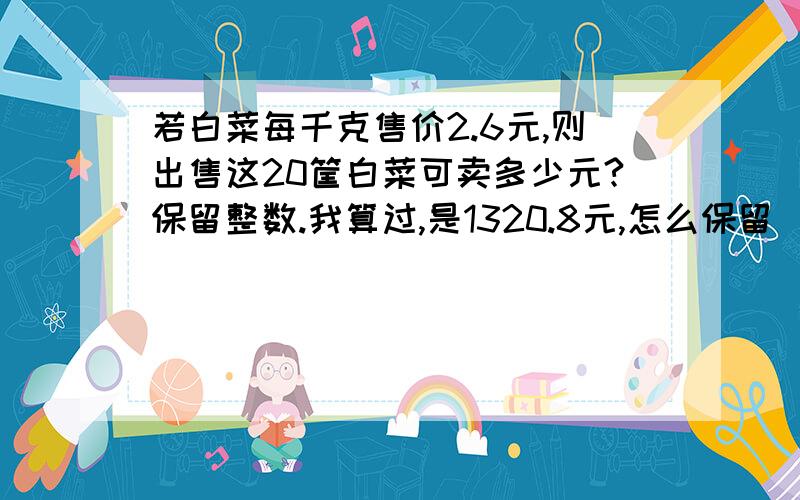 若白菜每千克售价2.6元,则出售这20筐白菜可卖多少元?保留整数.我算过,是1320.8元,怎么保留