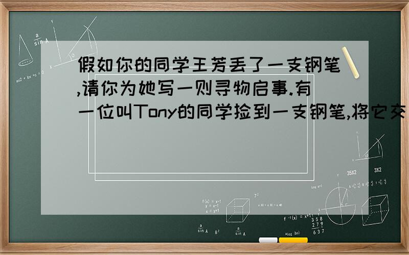 假如你的同学王芳丢了一支钢笔,请你为她写一则寻物启事.有一位叫Tony的同学捡到一支钢笔,将它交给失物招领处,请你再写一