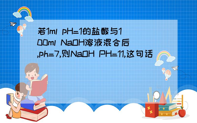 若1ml pH=1的盐酸与100ml NaOH溶液混合后,ph=7,则NaOH PH=11,这句话