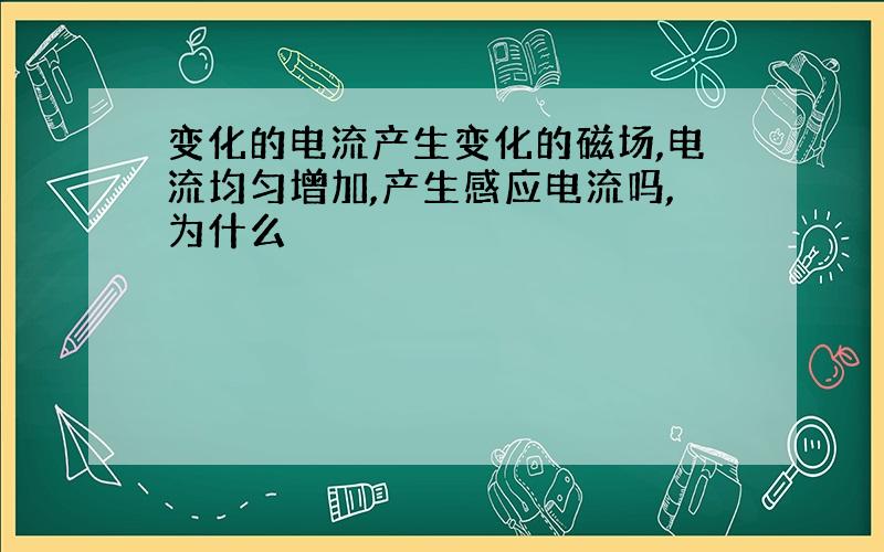 变化的电流产生变化的磁场,电流均匀增加,产生感应电流吗,为什么