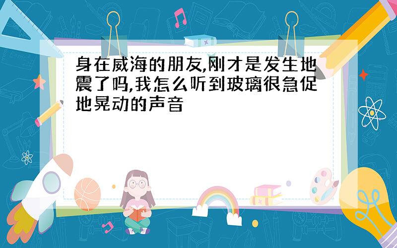 身在威海的朋友,刚才是发生地震了吗,我怎么听到玻璃很急促地晃动的声音