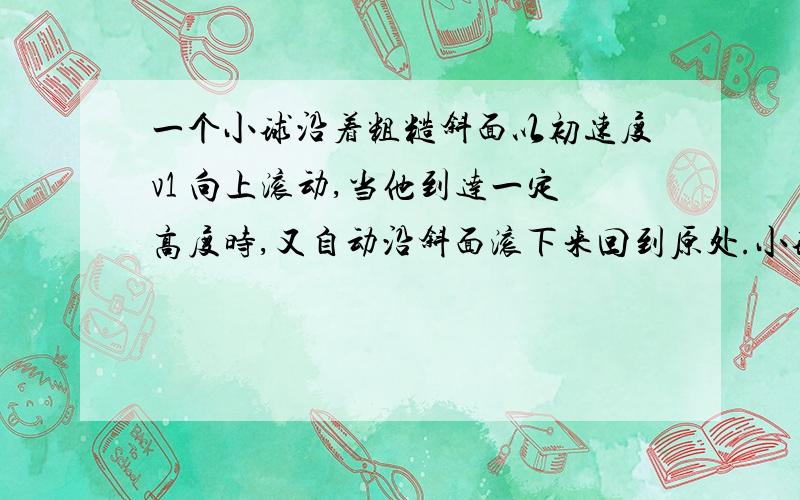 一个小球沿着粗糙斜面以初速度v1 向上滚动,当他到达一定高度时,又自动沿斜面滚下来回到原处.小球沿斜面向上运动时越来越慢