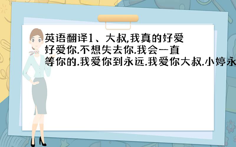 英语翻译1、大叔,我真的好爱好爱你.不想失去你.我会一直等你的.我爱你到永远.我爱你大叔.小婷永远爱大叔..2、真心的爱